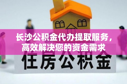 黄岩长沙公积金代办提取服务，高效解决您的资金需求