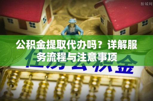 黄岩公积金提取代办吗？详解服务流程与注意事项