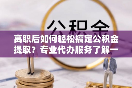 黄岩离职后如何轻松搞定公积金提取？专业代办服务了解一下