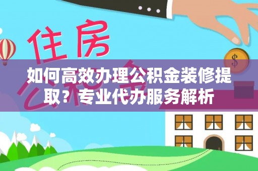 黄岩如何高效办理公积金装修提取？专业代办服务解析
