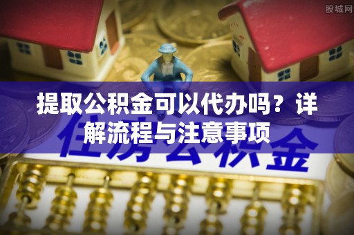 黄岩提取公积金可以代办吗？详解流程与注意事项