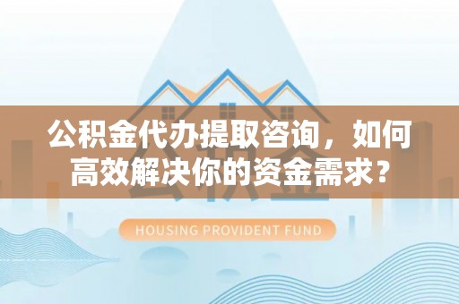 黄岩公积金代办提取咨询，如何高效解决你的资金需求？