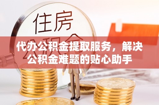 黄岩代办公积金提取服务，解决公积金难题的贴心助手