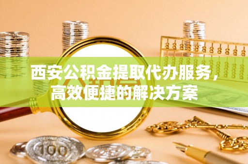 黄岩西安公积金提取代办服务，高效便捷的解决方案