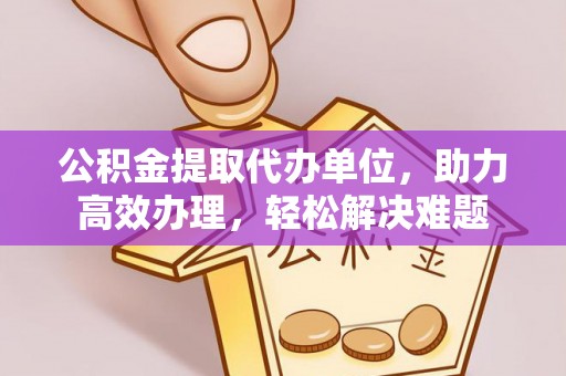 黄岩公积金提取代办单位，助力高效办理，轻松解决难题