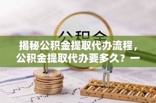 黄岩揭秘公积金提取代办流程，公积金提取代办要多久？一文读懂