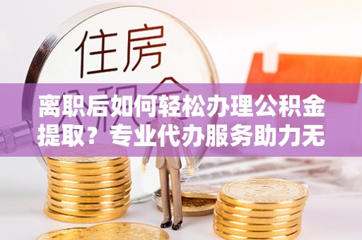 黄岩离职后如何轻松办理公积金提取？专业代办服务助力无忧