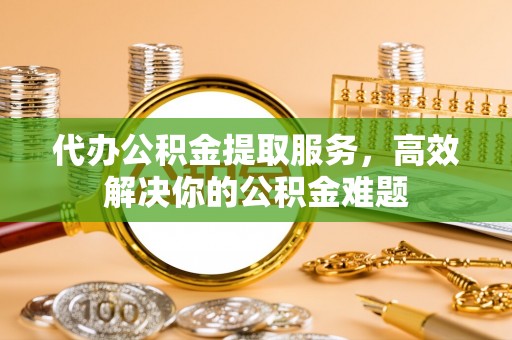 黄岩代办公积金提取服务，高效解决你的公积金难题
