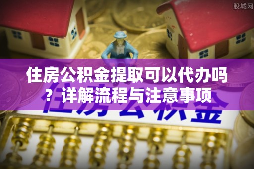 黄岩住房公积金提取可以代办吗？详解流程与注意事项