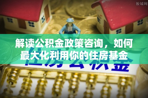 黄岩解读公积金政策咨询，如何最大化利用你的住房基金